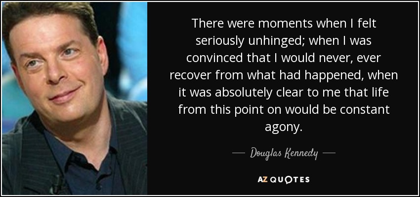 There were moments when I felt seriously unhinged; when I was convinced that I would never, ever recover from what had happened, when it was absolutely clear to me that life from this point on would be constant agony. - Douglas Kennedy