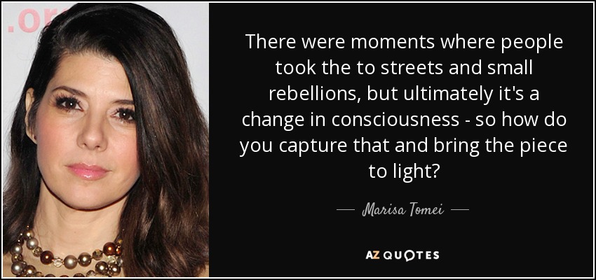 There were moments where people took the to streets and small rebellions, but ultimately it's a change in consciousness - so how do you capture that and bring the piece to light? - Marisa Tomei