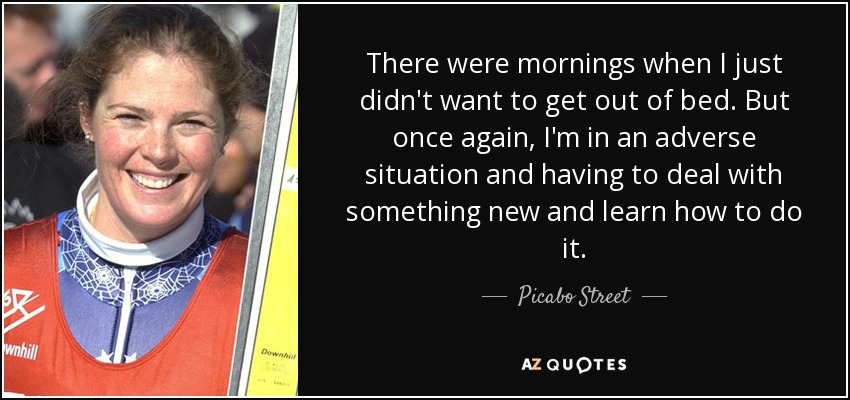 There were mornings when I just didn't want to get out of bed. But once again, I'm in an adverse situation and having to deal with something new and learn how to do it. - Picabo Street