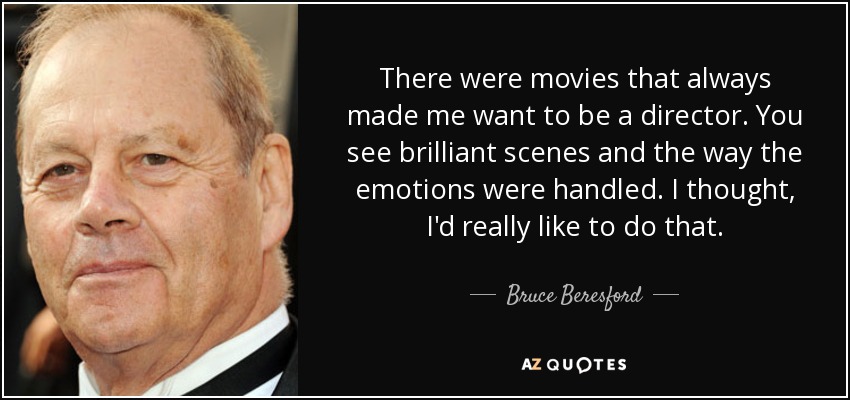 There were movies that always made me want to be a director. You see brilliant scenes and the way the emotions were handled. I thought, I'd really like to do that. - Bruce Beresford