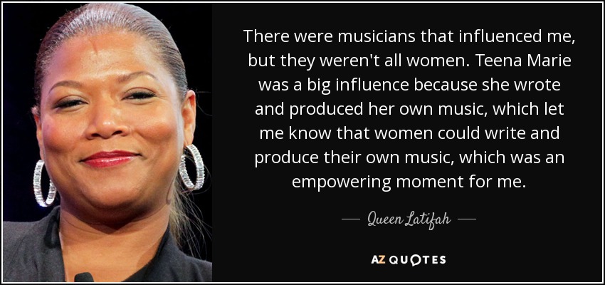 There were musicians that influenced me, but they weren't all women. Teena Marie was a big influence because she wrote and produced her own music, which let me know that women could write and produce their own music, which was an empowering moment for me. - Queen Latifah