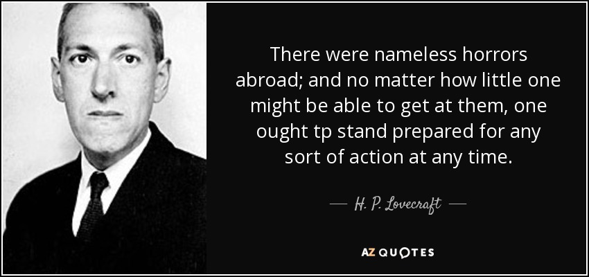 There were nameless horrors abroad; and no matter how little one might be able to get at them, one ought tp stand prepared for any sort of action at any time. - H. P. Lovecraft