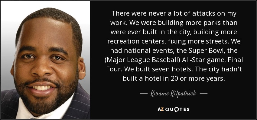 There were never a lot of attacks on my work. We were building more parks than were ever built in the city, building more recreation centers, fixing more streets. We had national events, the Super Bowl, the (Major League Baseball) All-Star game, Final Four. We built seven hotels. The city hadn't built a hotel in 20 or more years. - Kwame Kilpatrick