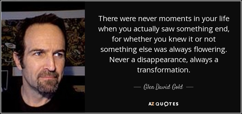 There were never moments in your life when you actually saw something end, for whether you knew it or not something else was always flowering. Never a disappearance, always a transformation. - Glen David Gold