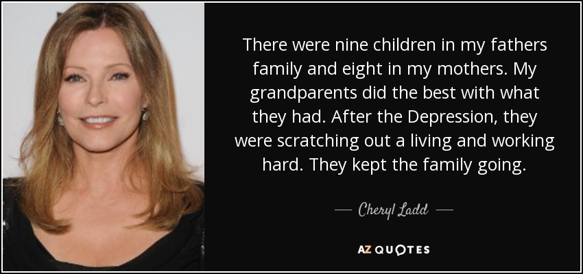 There were nine children in my fathers family and eight in my mothers. My grandparents did the best with what they had. After the Depression, they were scratching out a living and working hard. They kept the family going. - Cheryl Ladd