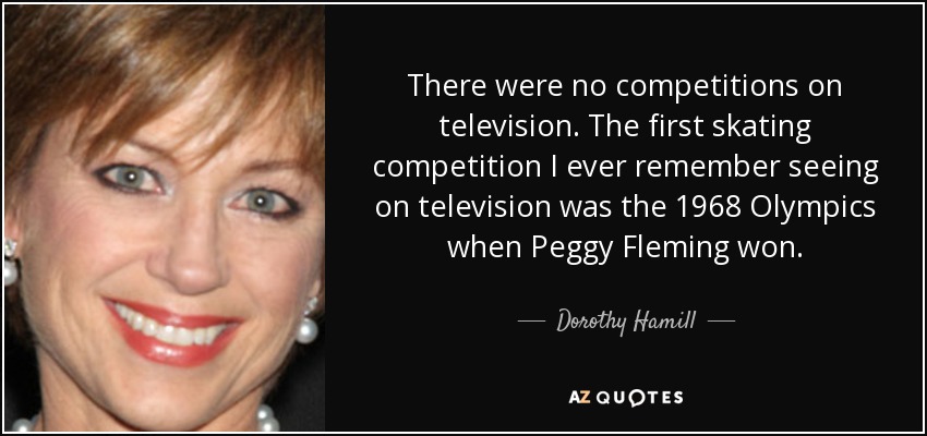 There were no competitions on television. The first skating competition I ever remember seeing on television was the 1968 Olympics when Peggy Fleming won. - Dorothy Hamill