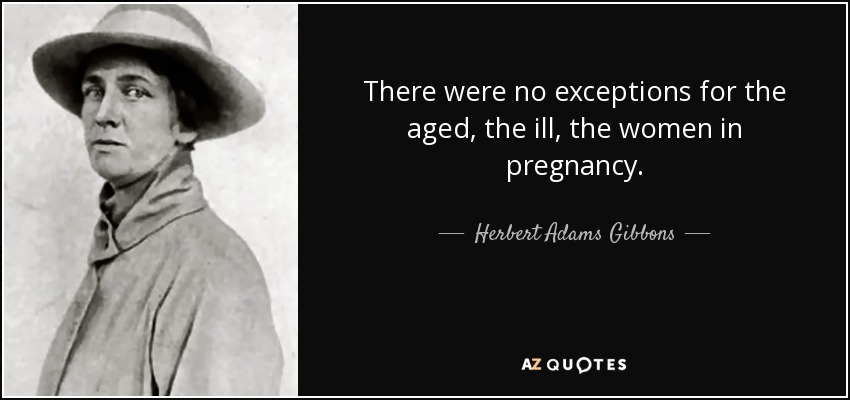 There were no exceptions for the aged, the ill, the women in pregnancy. - Herbert Adams Gibbons