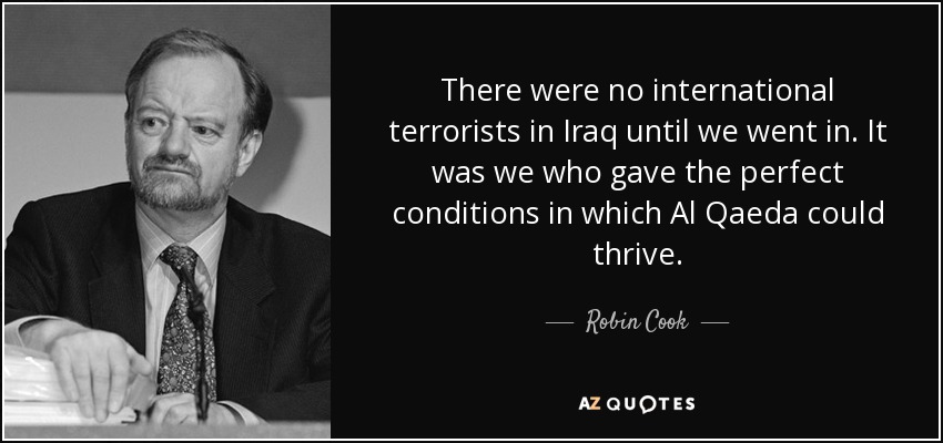 There were no international terrorists in Iraq until we went in. It was we who gave the perfect conditions in which Al Qaeda could thrive. - Robin Cook