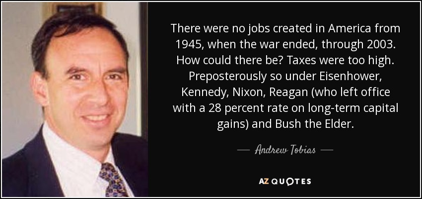 There were no jobs created in America from 1945, when the war ended, through 2003. How could there be? Taxes were too high. Preposterously so under Eisenhower, Kennedy, Nixon, Reagan (who left office with a 28 percent rate on long-term capital gains) and Bush the Elder. - Andrew Tobias