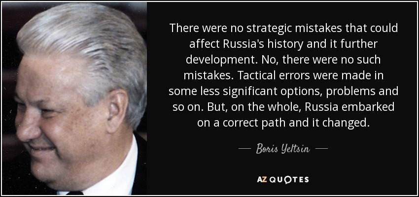 There were no strategic mistakes that could affect Russia's history and it further development. No, there were no such mistakes. Tactical errors were made in some less significant options, problems and so on. But, on the whole, Russia embarked on a correct path and it changed. - Boris Yeltsin