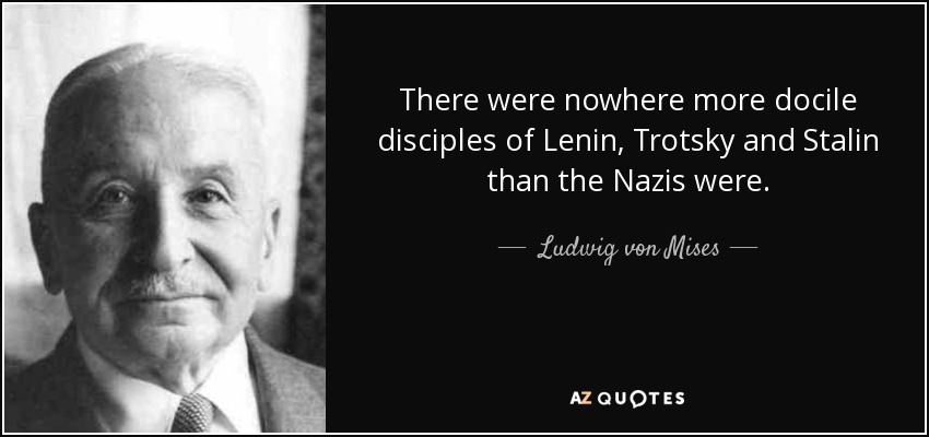There were nowhere more docile disciples of Lenin, Trotsky and Stalin than the Nazis were. - Ludwig von Mises