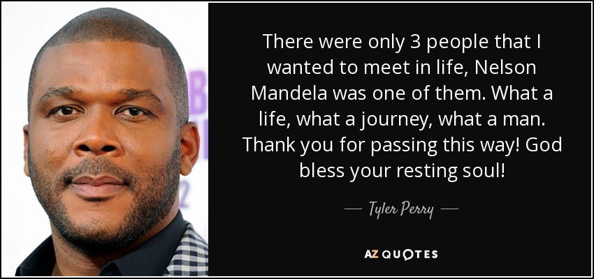 There were only 3 people that I wanted to meet in life, Nelson Mandela was one of them. What a life, what a journey, what a man. Thank you for passing this way! God bless your resting soul! - Tyler Perry