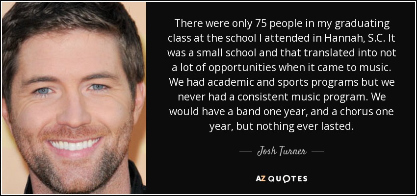 There were only 75 people in my graduating class at the school I attended in Hannah, S.C. It was a small school and that translated into not a lot of opportunities when it came to music. We had academic and sports programs but we never had a consistent music program. We would have a band one year, and a chorus one year, but nothing ever lasted. - Josh Turner