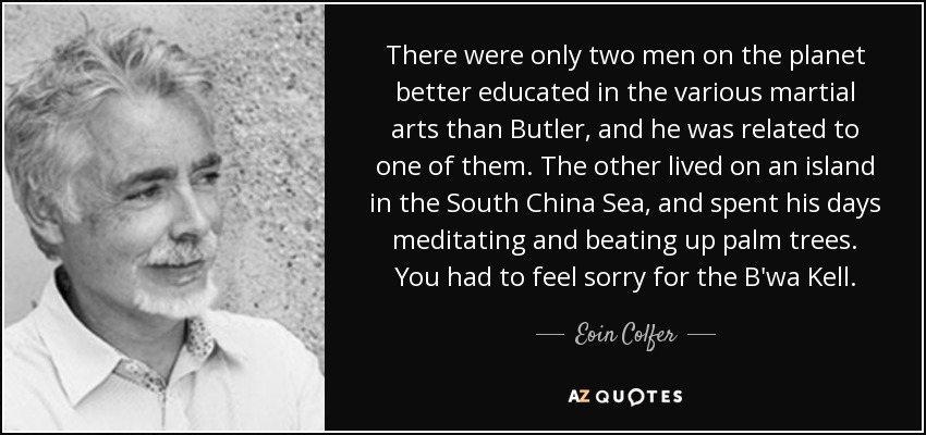 There were only two men on the planet better educated in the various martial arts than Butler, and he was related to one of them. The other lived on an island in the South China Sea, and spent his days meditating and beating up palm trees. You had to feel sorry for the B'wa Kell. - Eoin Colfer