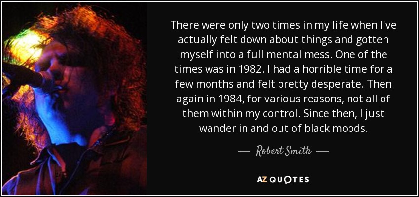 There were only two times in my life when I've actually felt down about things and gotten myself into a full mental mess. One of the times was in 1982. I had a horrible time for a few months and felt pretty desperate. Then again in 1984, for various reasons, not all of them within my control. Since then, I just wander in and out of black moods. - Robert Smith