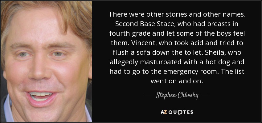 There were other stories and other names. Second Base Stace, who had breasts in fourth grade and let some of the boys feel them. Vincent, who took acid and tried to flush a sofa down the toilet. Sheila, who allegedly masturbated with a hot dog and had to go to the emergency room. The list went on and on. - Stephen Chbosky