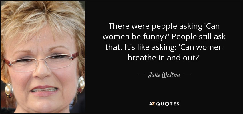 There were people asking 'Can women be funny?' People still ask that. It's like asking: 'Can women breathe in and out?' - Julie Walters
