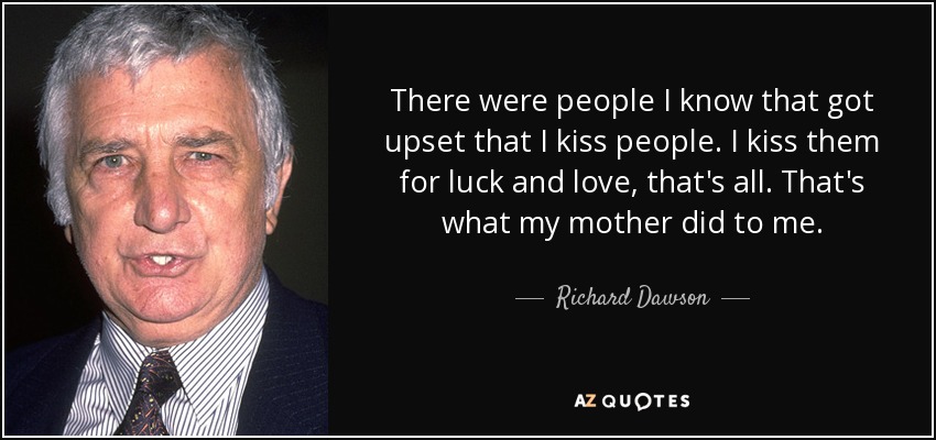 There were people I know that got upset that I kiss people. I kiss them for luck and love, that's all. That's what my mother did to me. - Richard Dawson