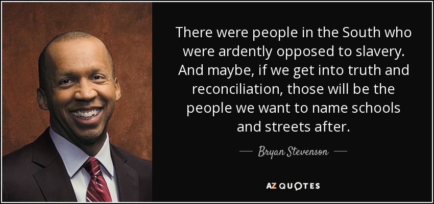 There were people in the South who were ardently opposed to slavery. And maybe, if we get into truth and reconciliation, those will be the people we want to name schools and streets after. - Bryan Stevenson