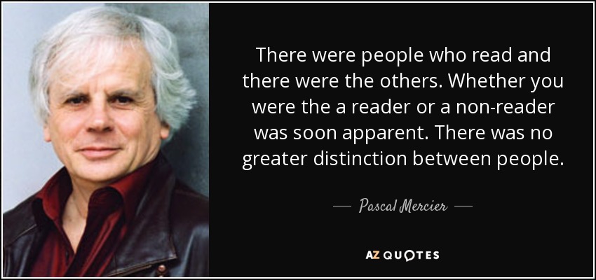 There were people who read and there were the others. Whether you were the a reader or a non-reader was soon apparent. There was no greater distinction between people. - Pascal Mercier