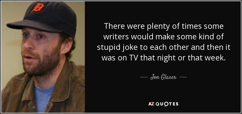 There were plenty of times some writers would make some kind of stupid joke to each other and then it was on TV that night or that week. - Jon Glaser