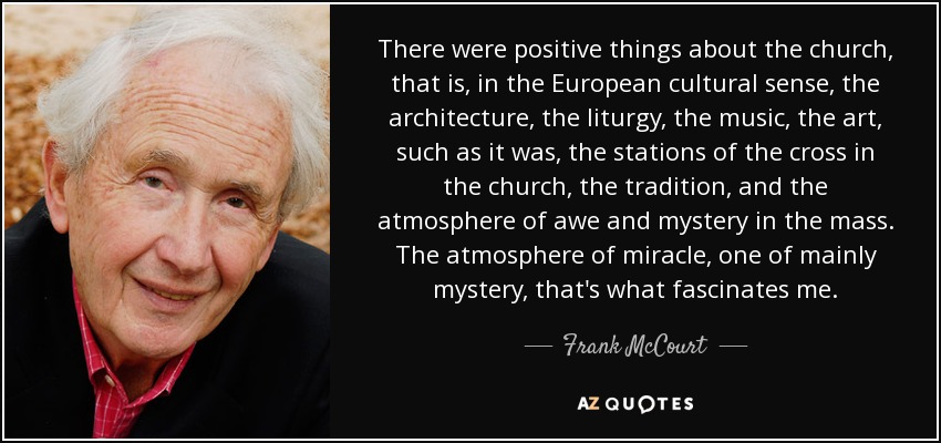 There were positive things about the church, that is, in the European cultural sense, the architecture, the liturgy, the music, the art, such as it was, the stations of the cross in the church, the tradition, and the atmosphere of awe and mystery in the mass. The atmosphere of miracle, one of mainly mystery, that's what fascinates me. - Frank McCourt