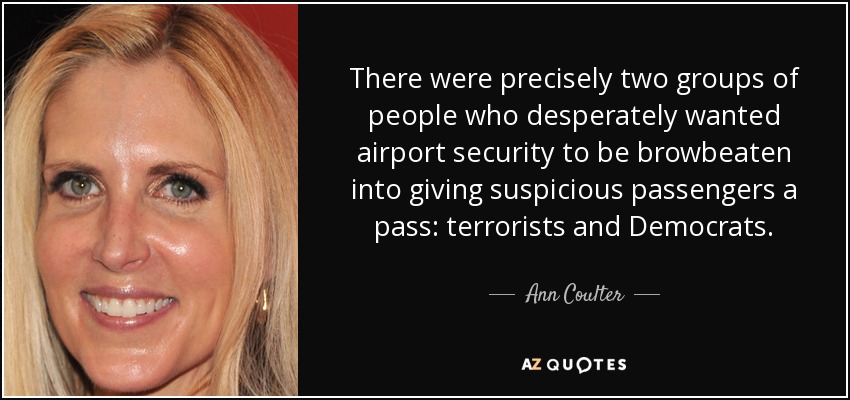 There were precisely two groups of people who desperately wanted airport security to be browbeaten into giving suspicious passengers a pass: terrorists and Democrats. - Ann Coulter