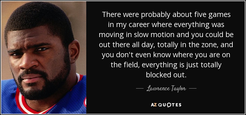 There were probably about five games in my career where everything was moving in slow motion and you could be out there all day, totally in the zone, and you don't even know where you are on the field, everything is just totally blocked out. - Lawrence Taylor