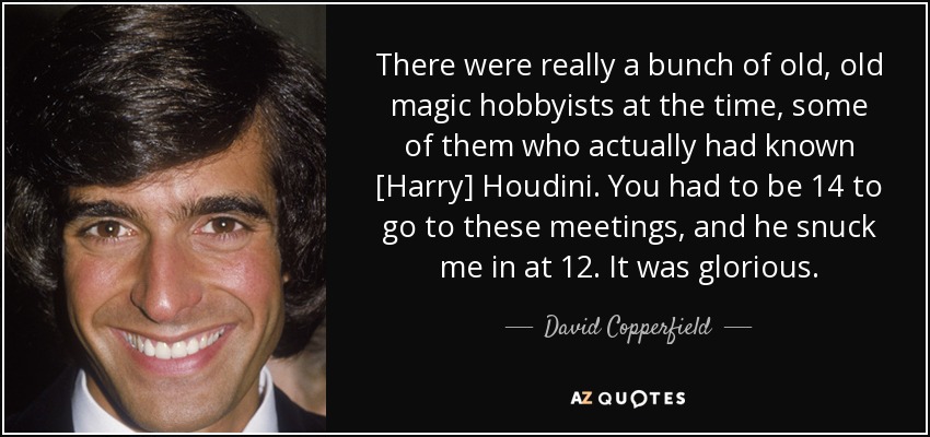There were really a bunch of old, old magic hobbyists at the time, some of them who actually had known [Harry] Houdini. You had to be 14 to go to these meetings, and he snuck me in at 12. It was glorious. - David Copperfield