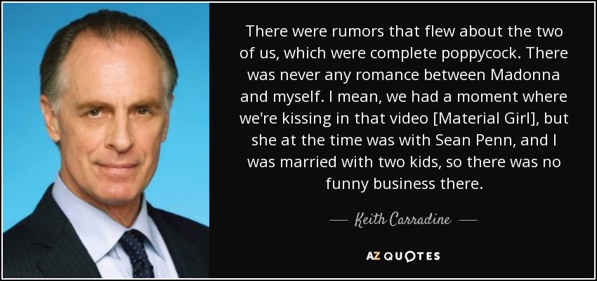 There were rumors that flew about the two of us, which were complete poppycock. There was never any romance between Madonna and myself. I mean, we had a moment where we're kissing in that video [Material Girl], but she at the time was with Sean Penn, and I was married with two kids, so there was no funny business there. - Keith Carradine