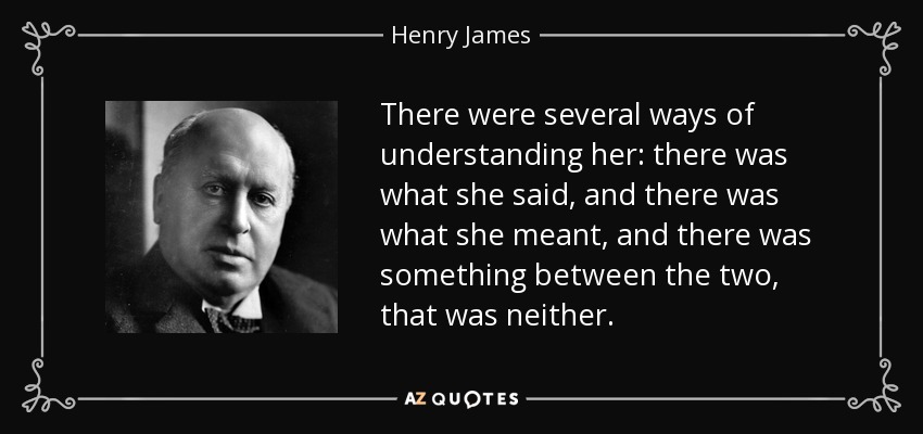 There were several ways of understanding her: there was what she said, and there was what she meant, and there was something between the two, that was neither. - Henry James