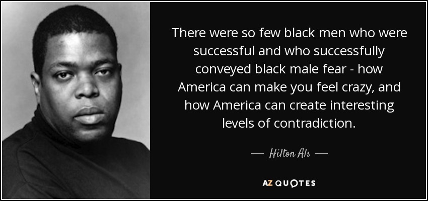 There were so few black men who were successful and who successfully conveyed black male fear - how America can make you feel crazy, and how America can create interesting levels of contradiction. - Hilton Als