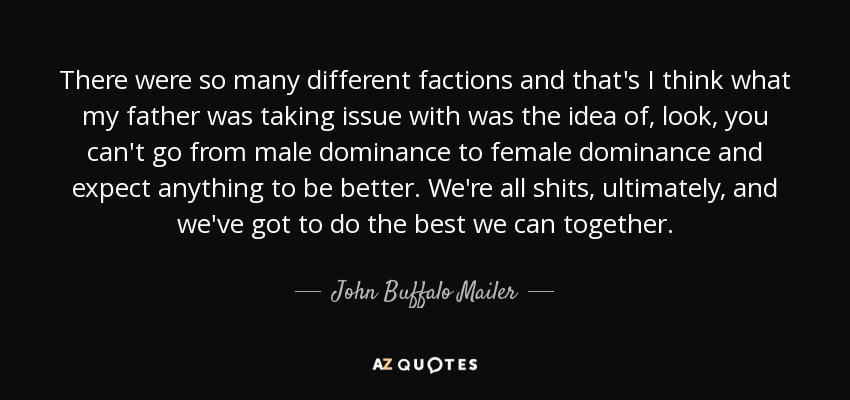 There were so many different factions and that's I think what my father was taking issue with was the idea of, look, you can't go from male dominance to female dominance and expect anything to be better. We're all shits, ultimately, and we've got to do the best we can together. - John Buffalo Mailer