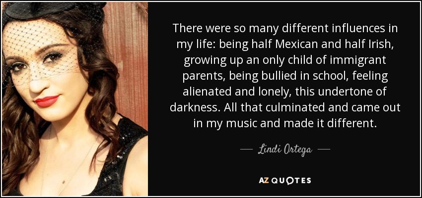There were so many different influences in my life: being half Mexican and half Irish, growing up an only child of immigrant parents, being bullied in school, feeling alienated and lonely, this undertone of darkness. All that culminated and came out in my music and made it different. - Lindi Ortega