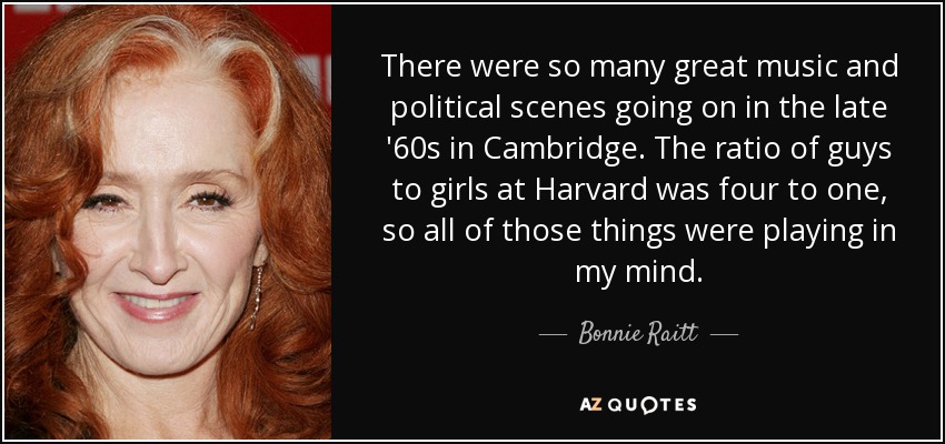There were so many great music and political scenes going on in the late '60s in Cambridge. The ratio of guys to girls at Harvard was four to one, so all of those things were playing in my mind. - Bonnie Raitt