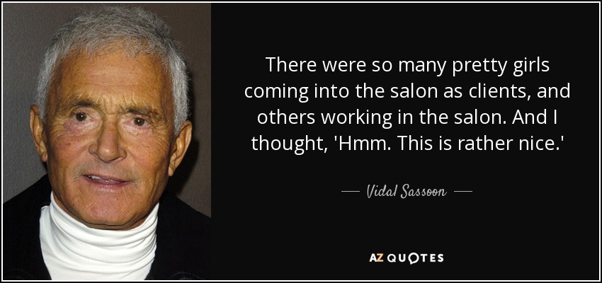 There were so many pretty girls coming into the salon as clients, and others working in the salon. And I thought, 'Hmm. This is rather nice.' - Vidal Sassoon