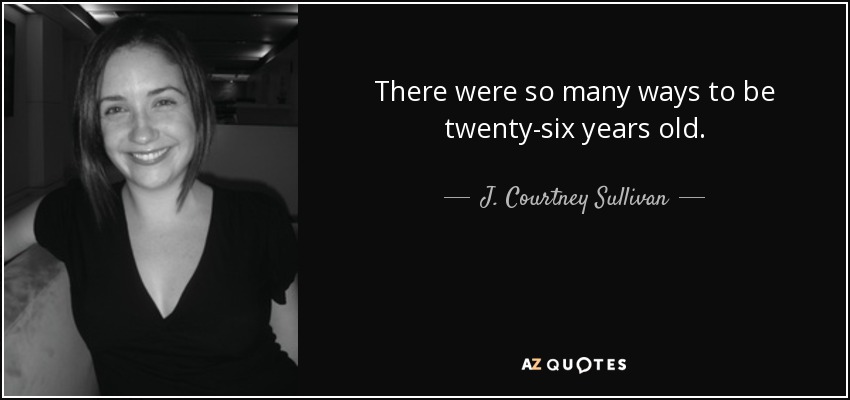 There were so many ways to be twenty-six years old. - J. Courtney Sullivan