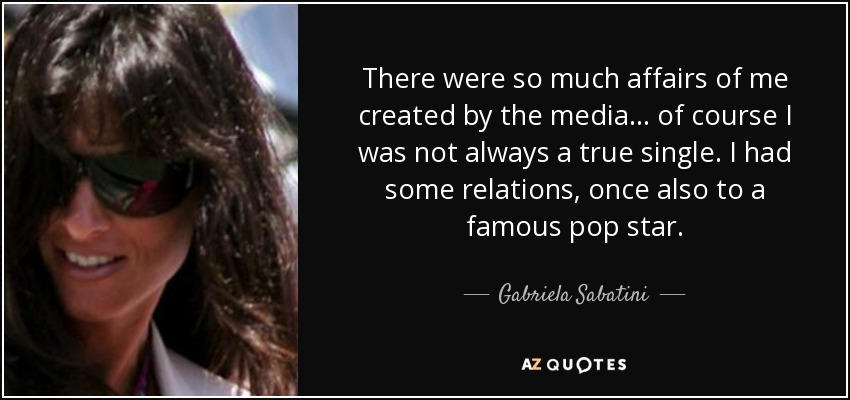 There were so much affairs of me created by the media... of course I was not always a true single. I had some relations, once also to a famous pop star. - Gabriela Sabatini