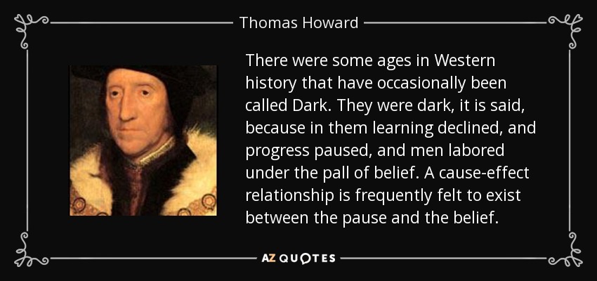 There were some ages in Western history that have occasionally been called Dark. They were dark, it is said, because in them learning declined, and progress paused, and men labored under the pall of belief. A cause-effect relationship is frequently felt to exist between the pause and the belief. - Thomas Howard, 3rd Duke of Norfolk