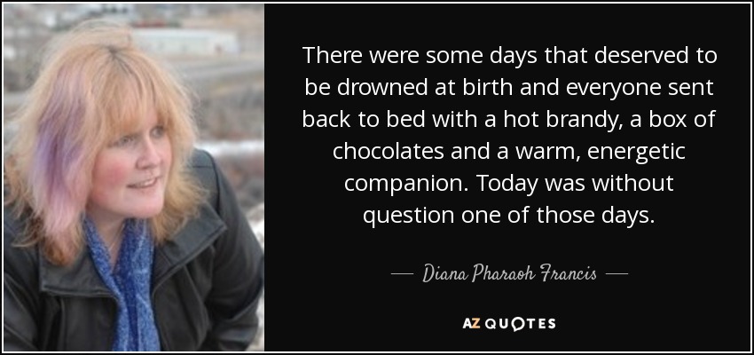 There were some days that deserved to be drowned at birth and everyone sent back to bed with a hot brandy, a box of chocolates and a warm, energetic companion. Today was without question one of those days. - Diana Pharaoh Francis