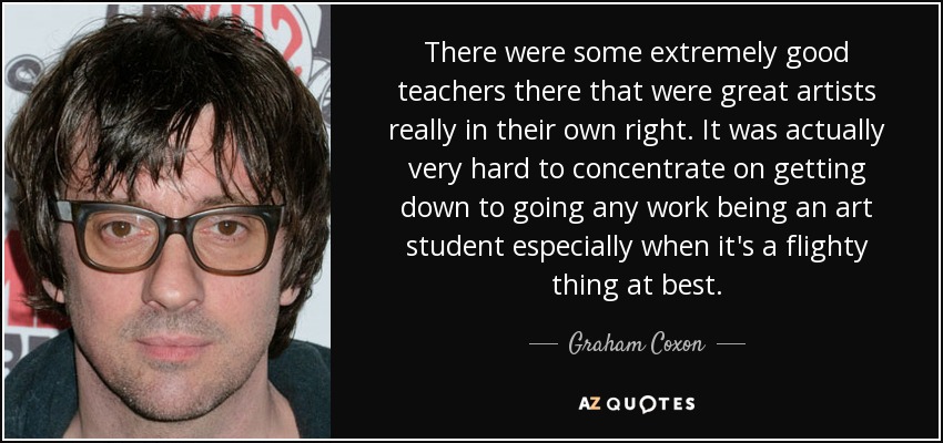 There were some extremely good teachers there that were great artists really in their own right. It was actually very hard to concentrate on getting down to going any work being an art student especially when it's a flighty thing at best. - Graham Coxon