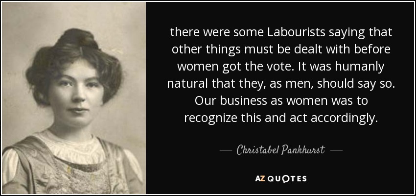 there were some Labourists saying that other things must be dealt with before women got the vote. It was humanly natural that they, as men, should say so. Our business as women was to recognize this and act accordingly. - Christabel Pankhurst
