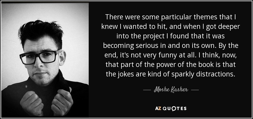 There were some particular themes that I knew I wanted to hit, and when I got deeper into the project I found that it was becoming serious in and on its own. By the end, it's not very funny at all. I think, now, that part of the power of the book is that the jokes are kind of sparkly distractions. - Moshe Kasher