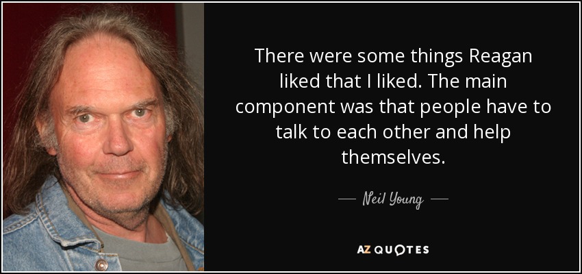 There were some things Reagan liked that I liked. The main component was that people have to talk to each other and help themselves. - Neil Young