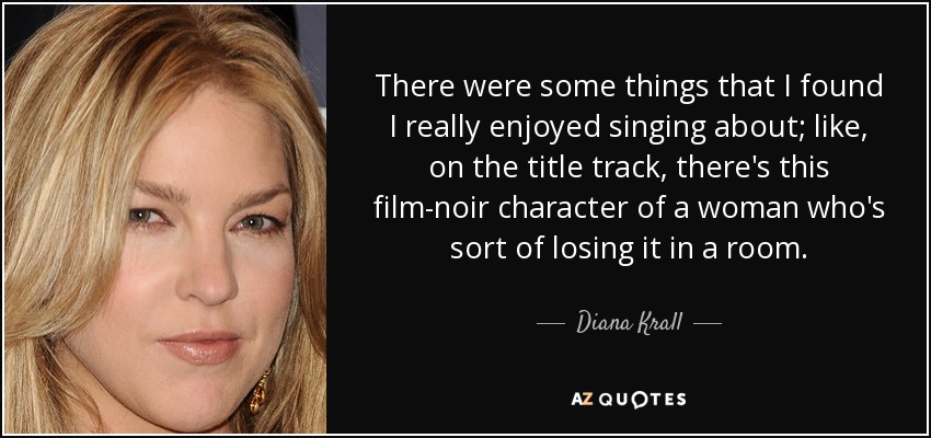 There were some things that I found I really enjoyed singing about; like, on the title track, there's this film-noir character of a woman who's sort of losing it in a room. - Diana Krall