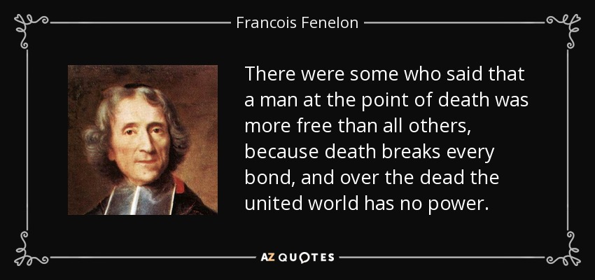 There were some who said that a man at the point of death was more free than all others, because death breaks every bond, and over the dead the united world has no power. - Francois Fenelon