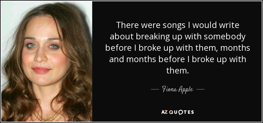 There were songs I would write about breaking up with somebody before I broke up with them, months and months before I broke up with them. - Fiona Apple