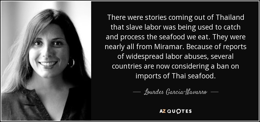 There were stories coming out of Thailand that slave labor was being used to catch and process the seafood we eat. They were nearly all from Miramar. Because of reports of widespread labor abuses, several countries are now considering a ban on imports of Thai seafood. - Lourdes Garcia-Navarro