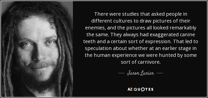 There were studies that asked people in different cultures to draw pictures of their enemies, and the pictures all looked remarkably the same. They always had exaggerated canine teeth and a certain sort of expression. That led to speculation about whether at an earlier stage in the human experience we were hunted by some sort of carnivore. - Jaron Lanier