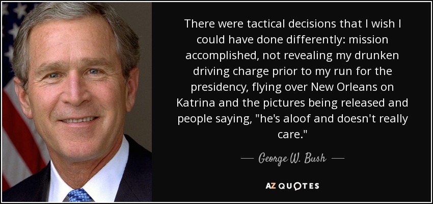 There were tactical decisions that I wish I could have done differently: mission accomplished, not revealing my drunken driving charge prior to my run for the presidency, flying over New Orleans on Katrina and the pictures being released and people saying, 